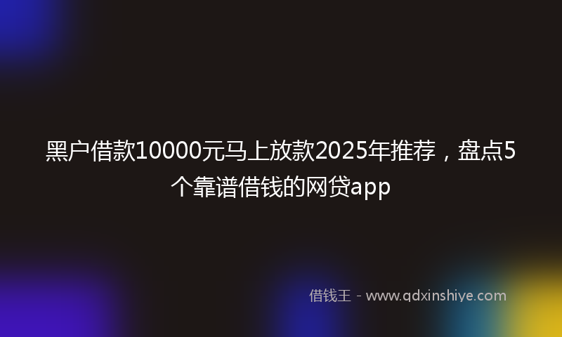 黑户借款10000元马上放款2025年推荐，盘点5个靠谱借钱的网贷app