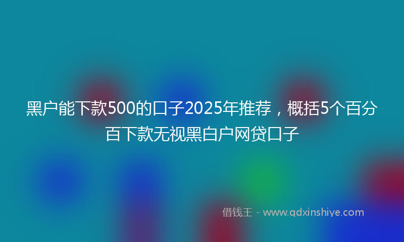 黑户能下款500的口子2025年推荐，概括5个百分百下款无视黑白户网贷口子