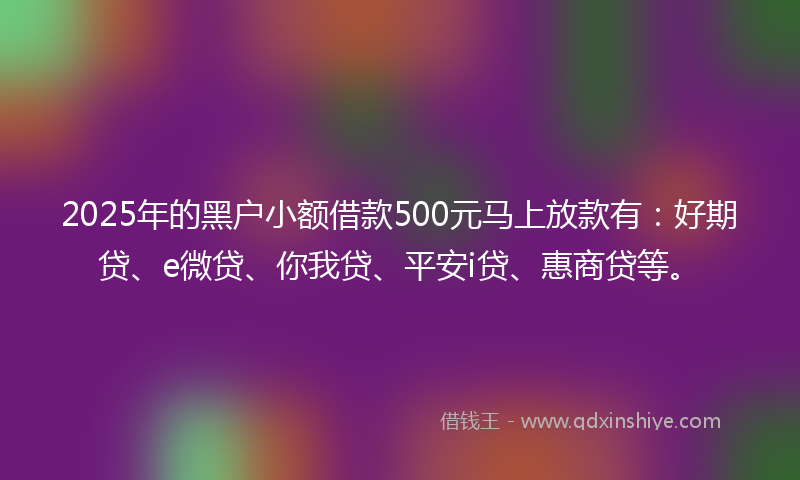 2025年的黑户小额借款500元马上放款有：好期贷、e微贷、你我贷、平安i贷、惠商贷等。