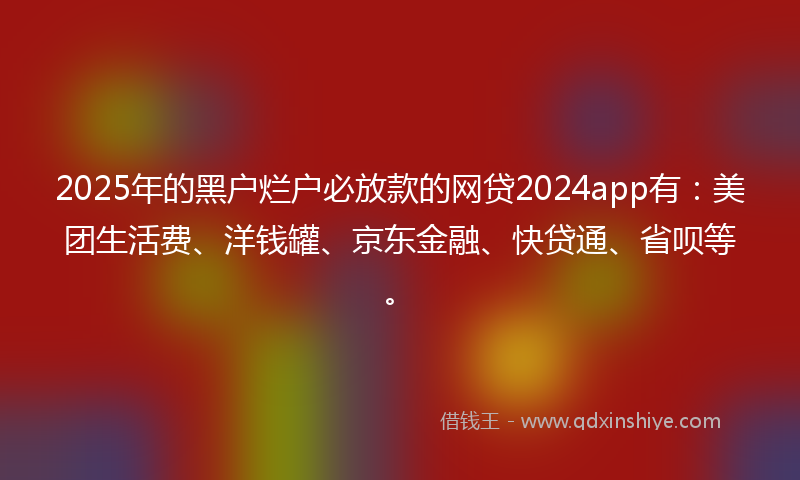2025年的黑户烂户必放款的网贷2024app有：美团生活费、洋钱罐、京东金融、快贷通、省呗等。