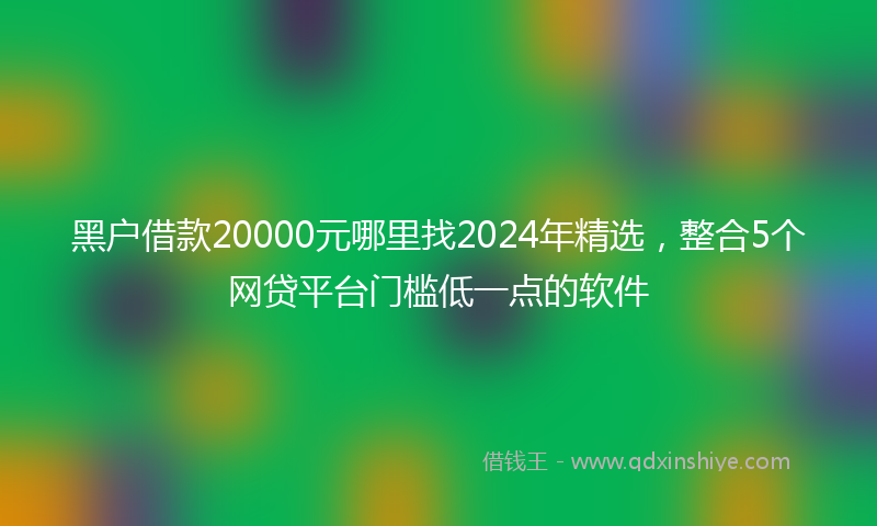 黑户借款20000元哪里找2024年精选，整合5个网贷平台门槛低一点的软件