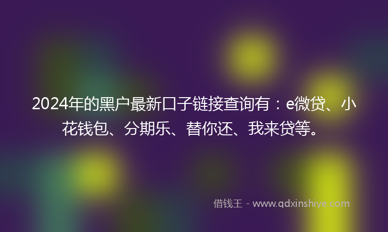 2024年的黑户最新口子链接查询有：e微贷、小花钱包、分期乐、替你还、我来贷等。