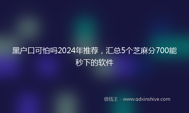 黑户口可怕吗2024年推荐，汇总5个芝麻分700能秒下的软件