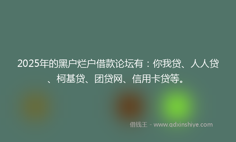 2025年的黑户烂户借款论坛有：你我贷、人人贷、柯基贷、团贷网、信用卡贷等。