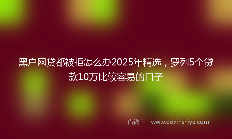 黑户网贷都被拒怎么办2025年精选，罗列5个贷款10万比较容易的口子