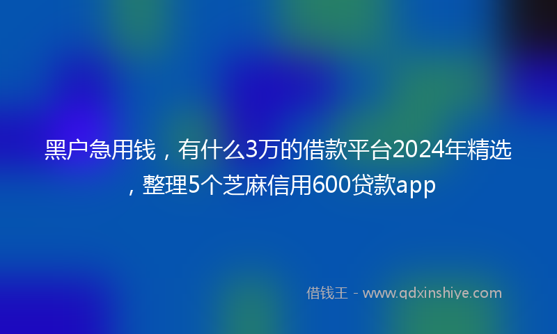 黑户急用钱，有什么3万的借款平台2024年精选，整理5个芝麻信用600贷款app