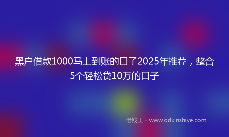 黑户借款1000马上到账的口子2025年推荐，整合5个轻松贷10万的口子