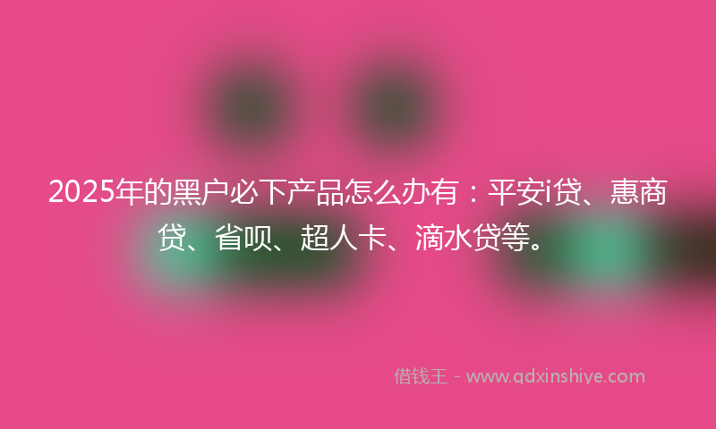 2025年的黑户必下产品怎么办有：平安i贷、惠商贷、省呗、超人卡、滴水贷等。