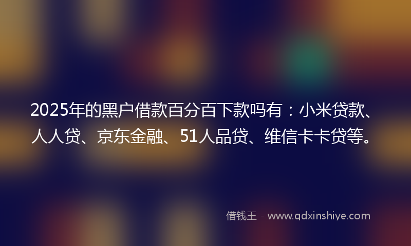 2025年的黑户借款百分百下款吗有：小米贷款、人人贷、京东金融、51人品贷、维信卡卡贷等。