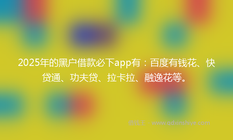 2025年的黑户借款必下app有：百度有钱花、快贷通、功夫贷、拉卡拉、融逸花等。