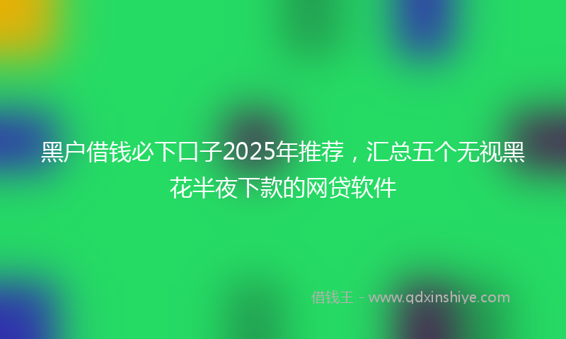 黑户借钱必下口子2025年推荐，汇总五个无视黑花半夜下款的网贷软件
