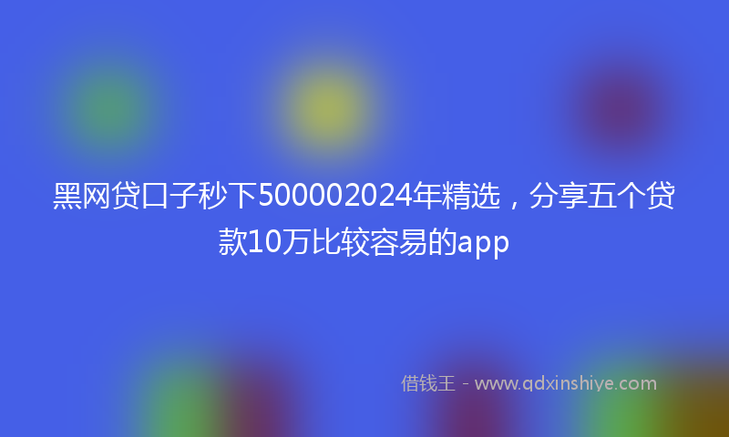 黑网贷口子秒下500002024年精选，分享五个贷款10万比较容易的app