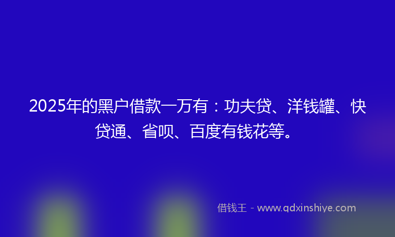 2025年的黑户借款一万有：功夫贷、洋钱罐、快贷通、省呗、百度有钱花等。