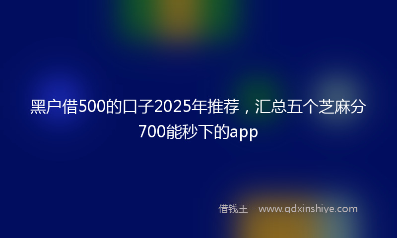黑户借500的口子2025年推荐，汇总五个芝麻分700能秒下的app