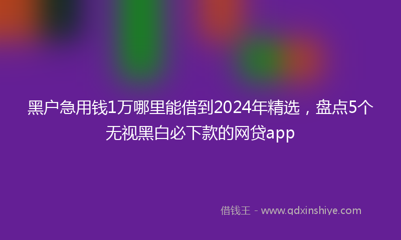 黑户急用钱1万哪里能借到2024年精选，盘点5个无视黑白必下款的网贷app