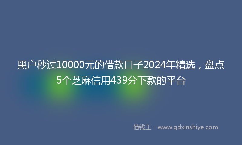 黑户秒过10000元的借款口子2024年精选，盘点5个芝麻信用439分下款的平台