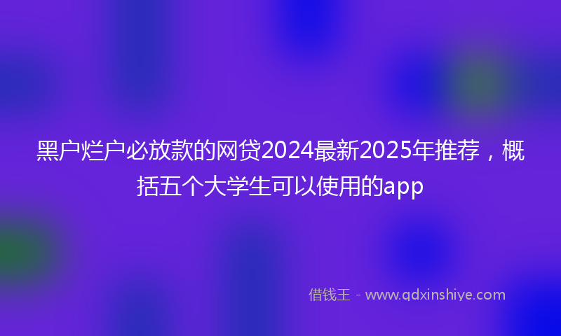 黑户烂户必放款的网贷2024最新2025年推荐，概括五个大学生可以使用的app