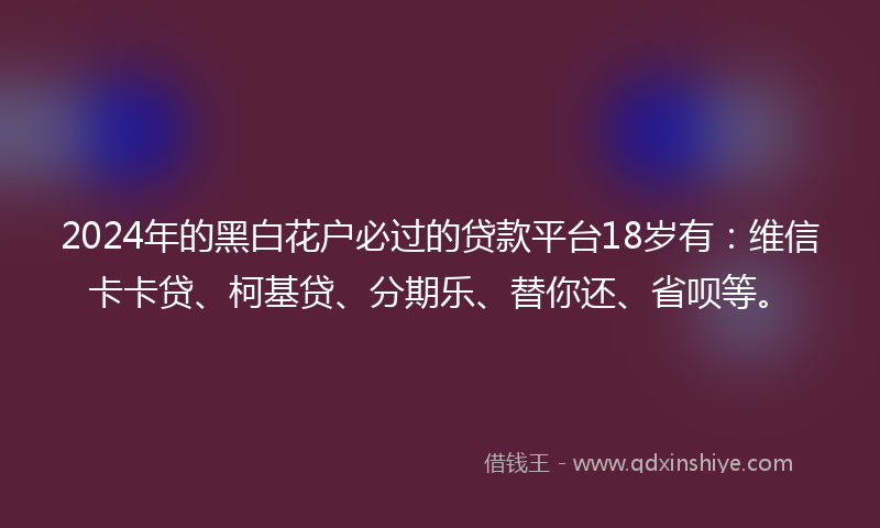 2024年的黑白花户必过的贷款平台18岁有：维信卡卡贷、柯基贷、分期乐、替你还、省呗等。