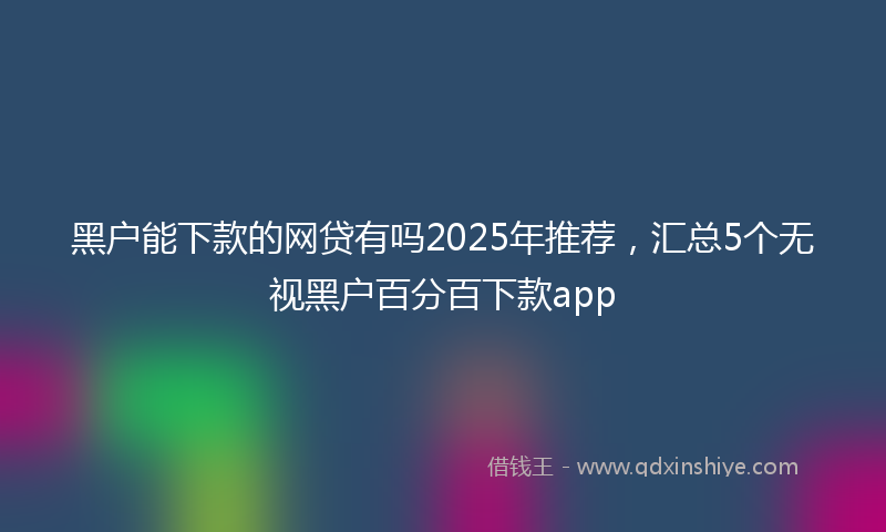 黑户能下款的网贷有吗2025年推荐，汇总5个无视黑户百分百下款app