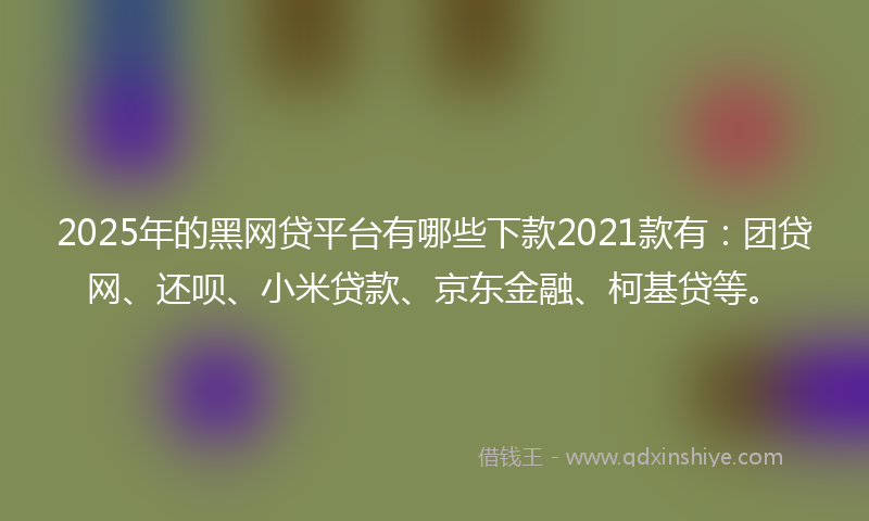 2025年的黑网贷平台有哪些下款2021款有：团贷网、还呗、小米贷款、京东金融、柯基贷等。