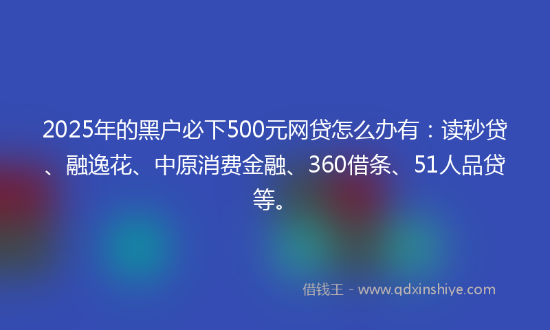 2025年的黑户必下500元网贷怎么办有：读秒贷、融逸花、中原消费金融、360借条、51人品贷等。