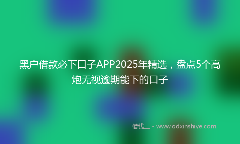 黑户借款必下口子APP2025年精选，盘点5个高炮无视逾期能下的口子