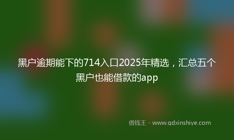 黑户逾期能下的714入口2025年精选，汇总五个黑户也能借款的app