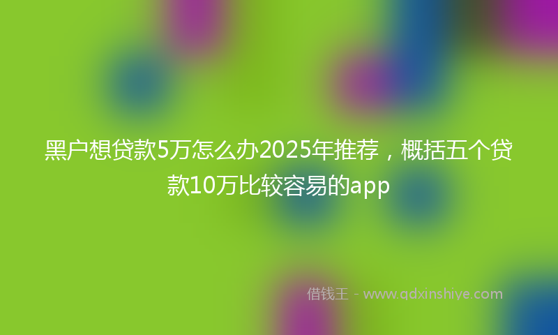 黑户想贷款5万怎么办2025年推荐，概括五个贷款10万比较容易的app