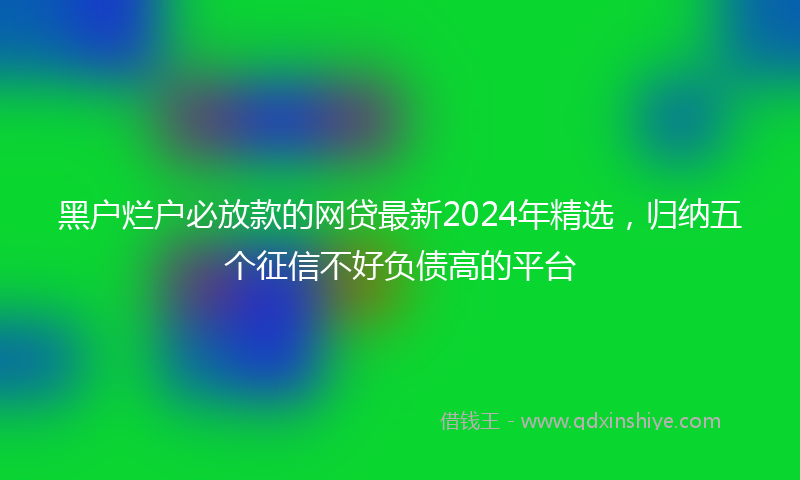 黑户烂户必放款的网贷最新2024年精选，归纳五个征信不好负债高的平台