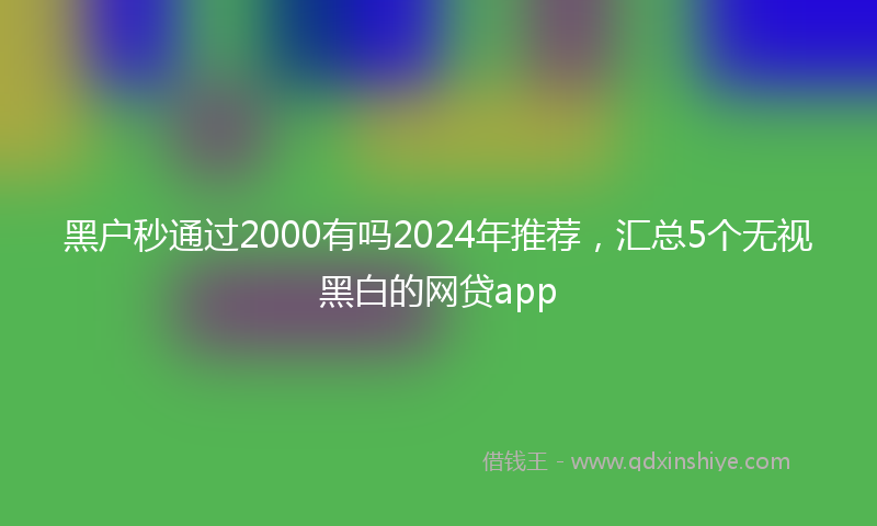 黑户秒通过2000有吗2024年推荐，汇总5个无视黑白的网贷app