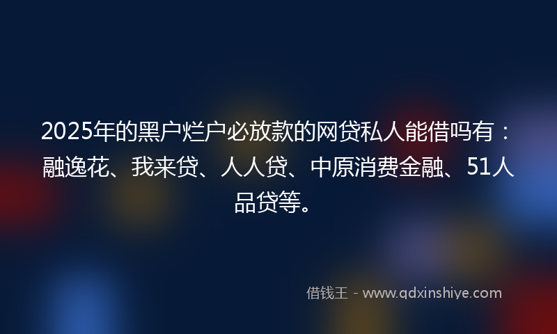 2025年的黑户烂户必放款的网贷私人能借吗有：融逸花、我来贷、人人贷、中原消费金融、51人品贷等。