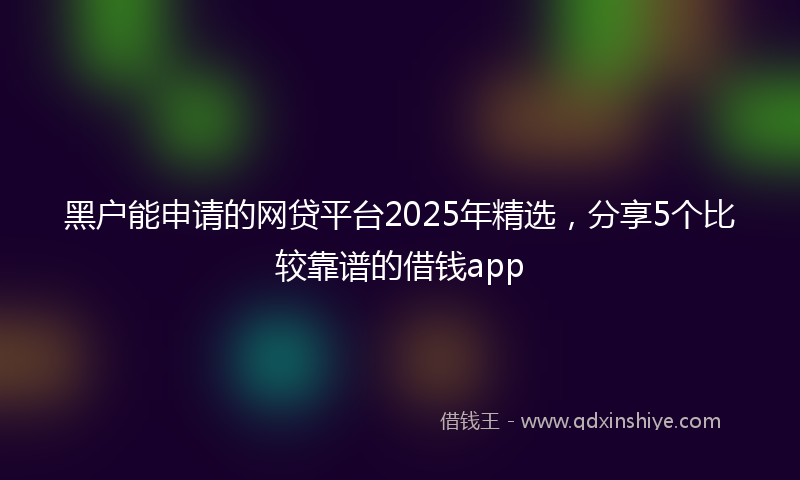 黑户能申请的网贷平台2025年精选，分享5个比较靠谱的借钱app