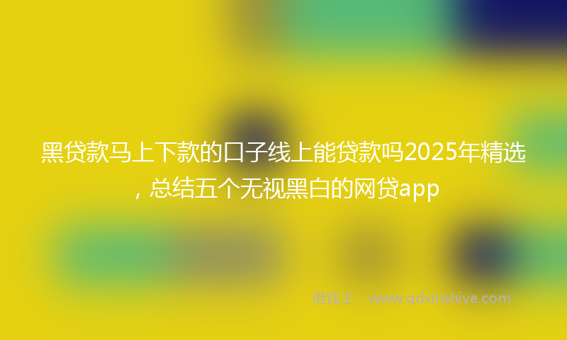 黑贷款马上下款的口子线上能贷款吗2025年精选，总结五个无视黑白的网贷app