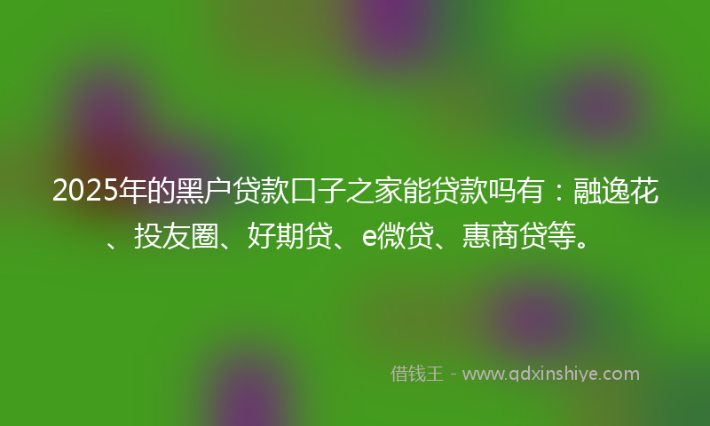 2025年的黑户贷款口子之家能贷款吗有：融逸花、投友圈、好期贷、e微贷、惠商贷等。