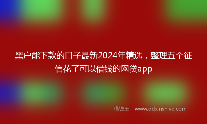 黑户能下款的口子最新2024年精选，整理五个征信花了可以借钱的网贷app