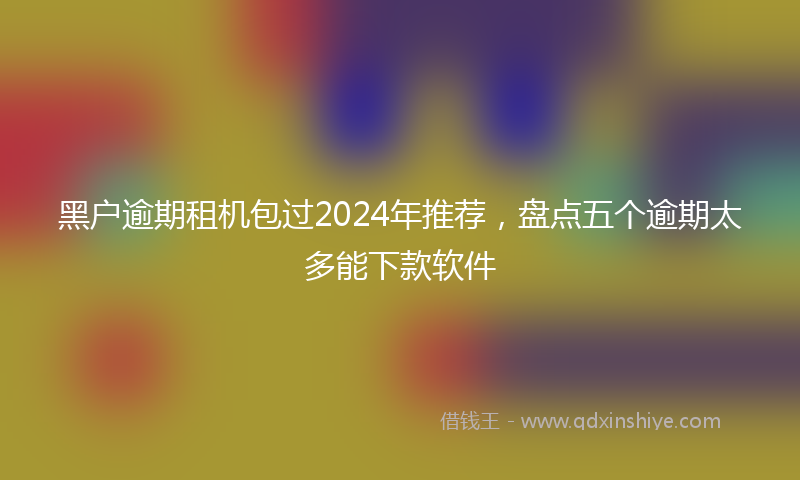 黑户逾期租机包过2024年推荐，盘点五个逾期太多能下款软件