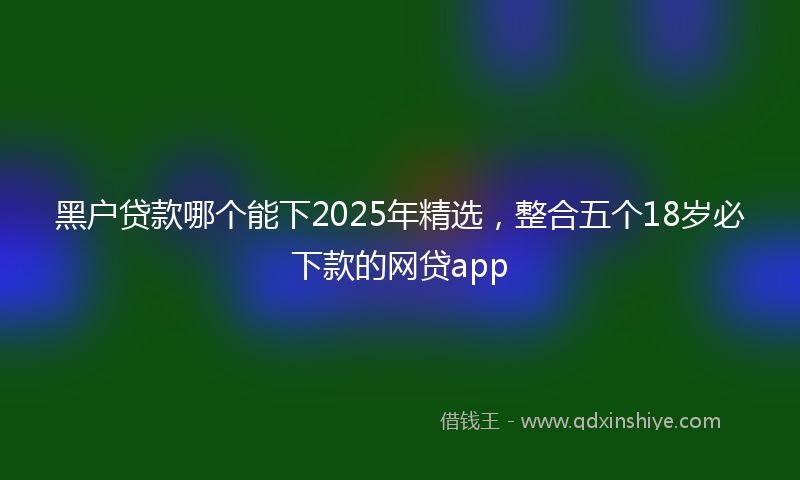 黑户贷款哪个能下2025年精选，整合五个18岁必下款的网贷app