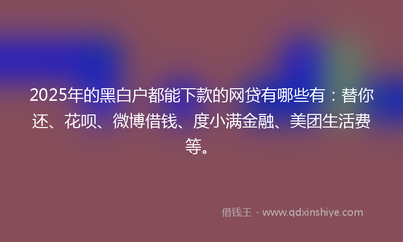 2025年的黑白户都能下款的网贷有哪些有：替你还、花呗、微博借钱、度小满金融、美团生活费等。