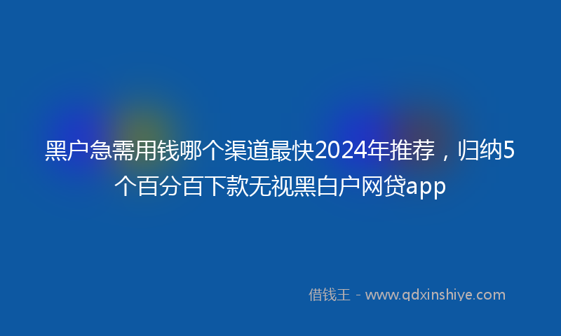 黑户急需用钱哪个渠道最快2024年推荐，归纳5个百分百下款无视黑白户网贷app