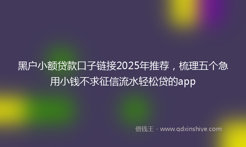 黑户小额贷款口子链接2025年推荐，梳理五个急用小钱不求征信流水轻松贷的app