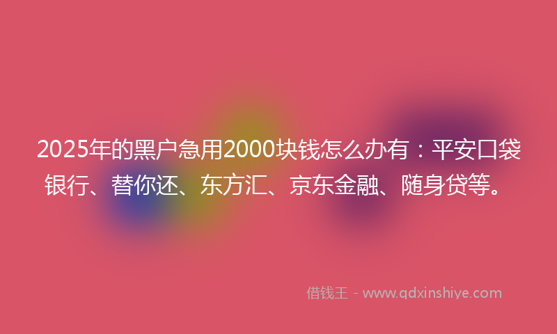 2025年的黑户急用2000块钱怎么办有：平安口袋银行、替你还、东方汇、京东金融、随身贷等。
