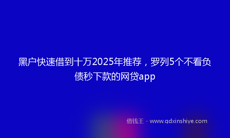 黑户快速借到十万2025年推荐，罗列5个不看负债秒下款的网贷app