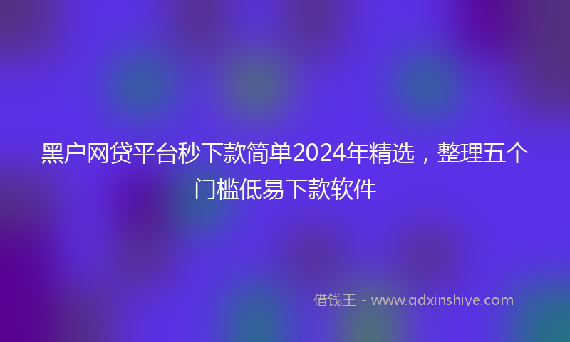 黑户网贷平台秒下款简单2024年精选，整理五个门槛低易下款软件