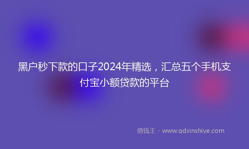 黑户秒下款的口子2024年精选，汇总五个手机支付宝小额贷款的平台