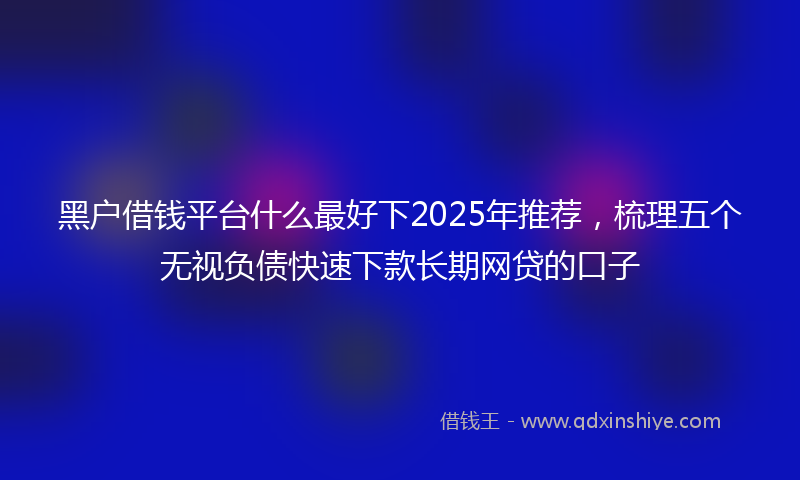 黑户借钱平台什么最好下2025年推荐，梳理五个无视负债快速下款长期网贷的口子