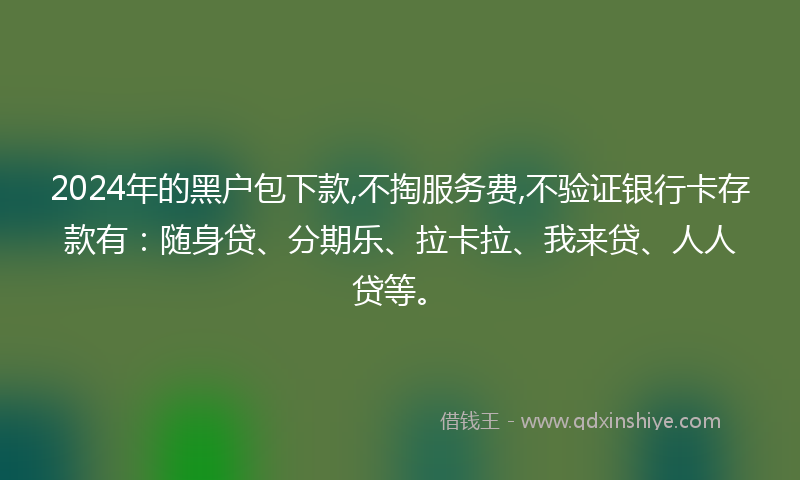 2024年的黑户包下款,不掏服务费,不验证银行卡存款有：随身贷、分期乐、拉卡拉、我来贷、人人贷等。