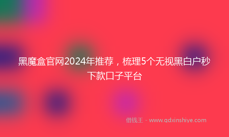 黑魔盒官网2024年推荐，梳理5个无视黑白户秒下款口子平台