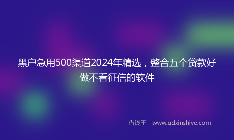黑户急用500渠道2024年精选，整合五个贷款好做不看征信的软件