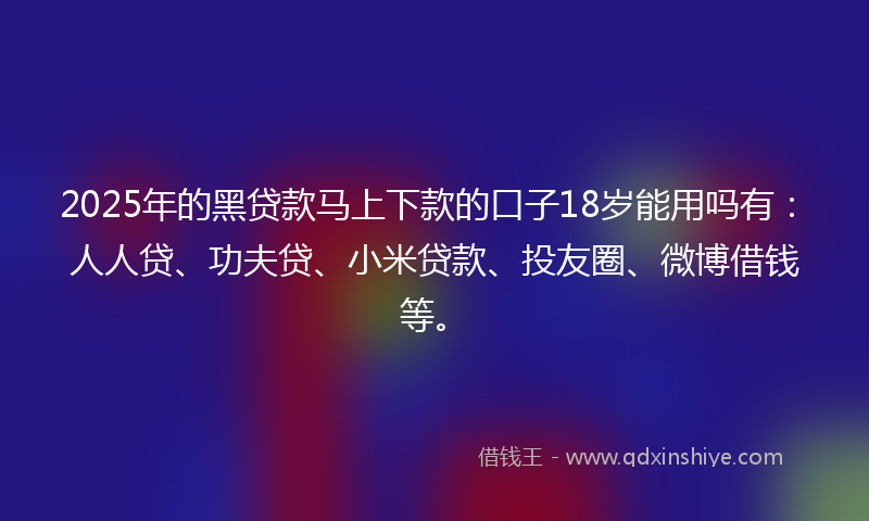 2025年的黑贷款马上下款的口子18岁能用吗有：人人贷、功夫贷、小米贷款、投友圈、微博借钱等。
