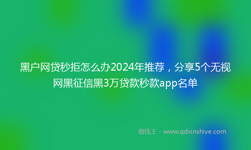 黑户网贷秒拒怎么办2024年推荐，分享5个无视网黑征信黑3万贷款秒款app名单
